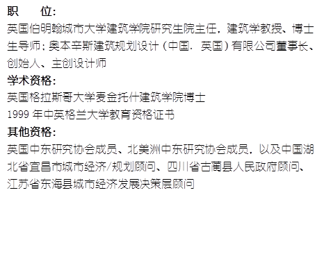 职    位： 英国伯明翰城市大学太阳成集团tyc7111cc研究生院主任，建筑学教授、博士生导师；奥本辛斯建筑规划设计（中国. 英国）有限公司董事长、创始人、主创设计师学术资格：英国格拉斯哥大学麦金托什太阳成集团tyc7111cc博士1999年中英格兰大学教育资格证书其他资格：英国中东研究协会成员、北美洲中东研究协会成员，以及中国湖北省宜昌市城市经济/规划顾问、四川省古蔺县人民政府顾问、江苏省东海县城市经济发展决策层顾问
